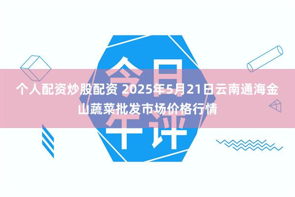 个人配资炒股配资 2025年5月21日云南通海金山蔬菜批发市场价格行情