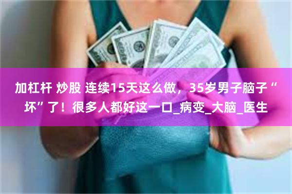 加杠杆 炒股 连续15天这么做，35岁男子脑子“坏”了！很多人都好这一口_病变_大脑_医生