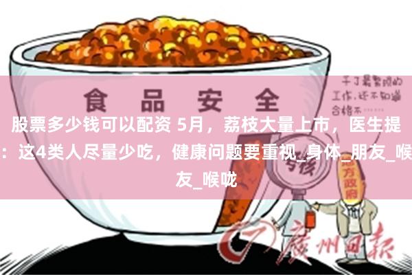 股票多少钱可以配资 5月，荔枝大量上市，医生提醒：这4类人尽量少吃，健康问题要重视_身体_朋友_喉咙