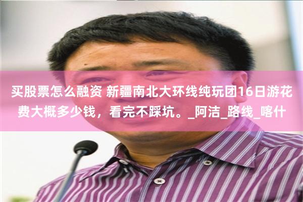 买股票怎么融资 新疆南北大环线纯玩团16日游花费大概多少钱，看完不踩坑。_阿洁_路线_喀什