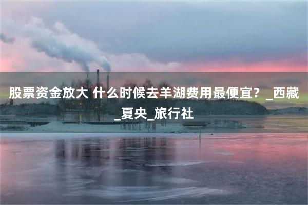 股票资金放大 什么时候去羊湖费用最便宜？_西藏_夏央_旅行社