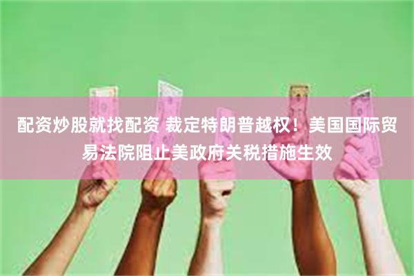 配资炒股就找配资 裁定特朗普越权！美国国际贸易法院阻止美政府关税措施生效