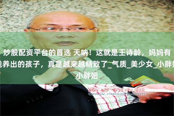 炒股配资平台的首选 天呐！这就是王诗龄，妈妈有钱养出的孩子，真是越来越精致了_气质_美少女_小胖妞