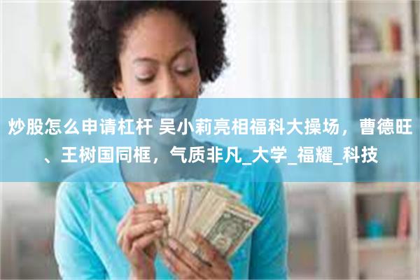 炒股怎么申请杠杆 吴小莉亮相福科大操场，曹德旺、王树国同框，气质非凡_大学_福耀_科技