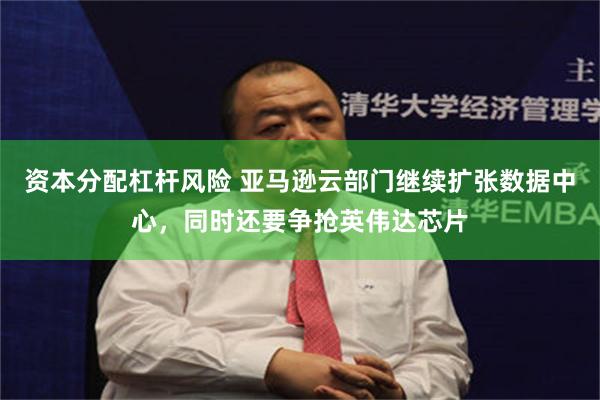 资本分配杠杆风险 亚马逊云部门继续扩张数据中心，同时还要争抢英伟达芯片