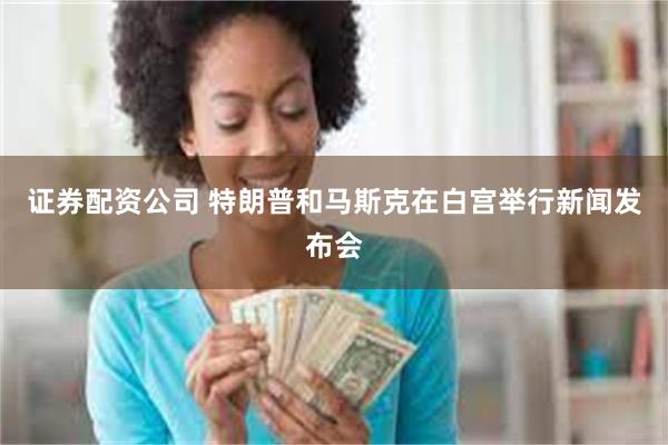 证券配资公司 特朗普和马斯克在白宫举行新闻发布会