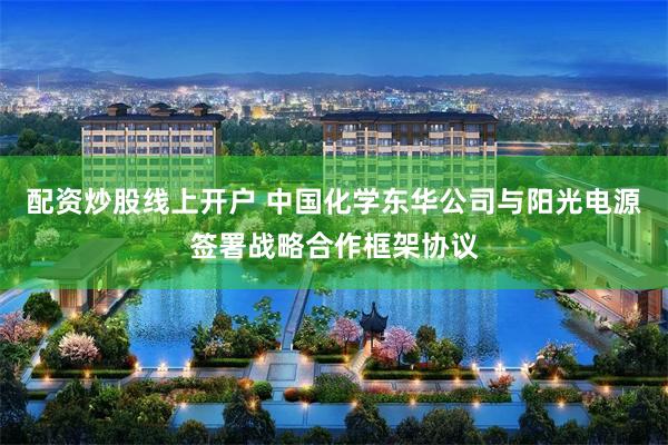 配资炒股线上开户 中国化学东华公司与阳光电源签署战略合作框架协议