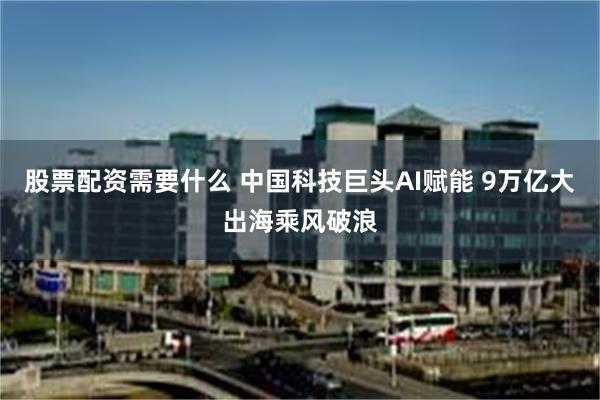 股票配资需要什么 中国科技巨头AI赋能 9万亿大出海乘风破浪
