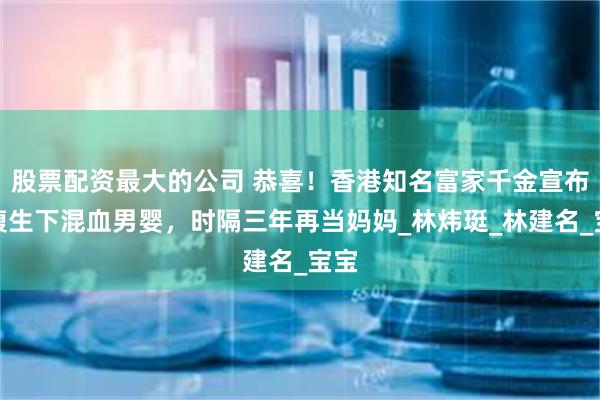 股票配资最大的公司 恭喜！香港知名富家千金宣布剖腹生下混血男婴，时隔三年再当妈妈_林炜珽_林建名_宝宝