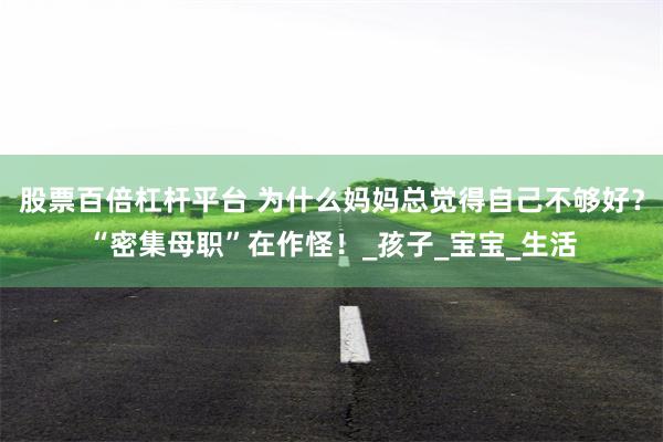 股票百倍杠杆平台 为什么妈妈总觉得自己不够好？“密集母职”在作怪！_孩子_宝宝_生活