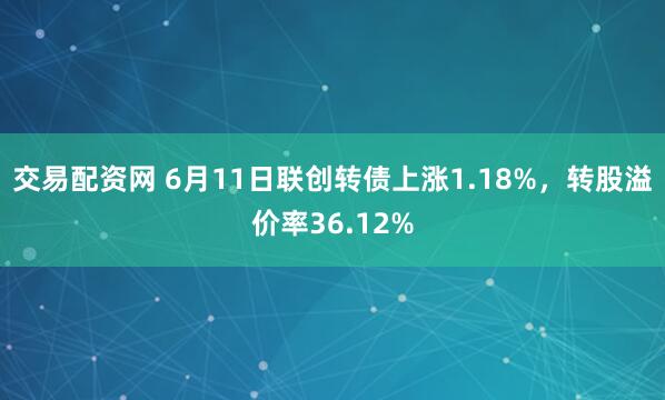 交易配资网 6月11日联创转债上涨1.18%，转股溢价率36.12%