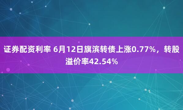 证券配资利率 6月12日旗滨转债上涨0.77%，转股溢价率42.54%