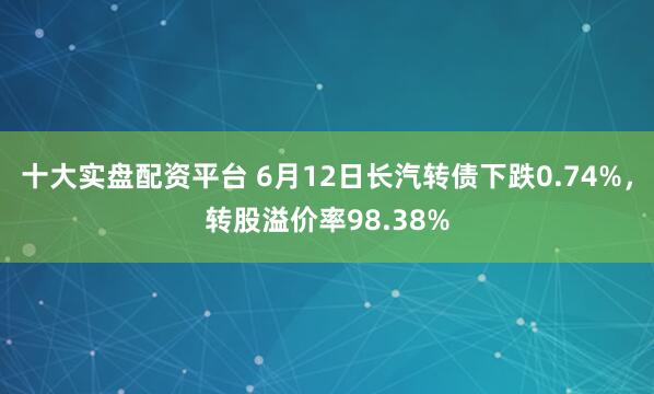 十大实盘配资平台 6月12日长汽转债下跌0.74%，转股溢价率98.38%