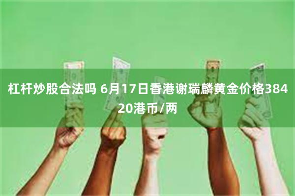 杠杆炒股合法吗 6月17日香港谢瑞麟黄金价格38420港币/两