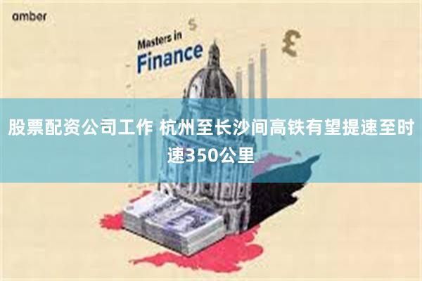股票配资公司工作 杭州至长沙间高铁有望提速至时速350公里