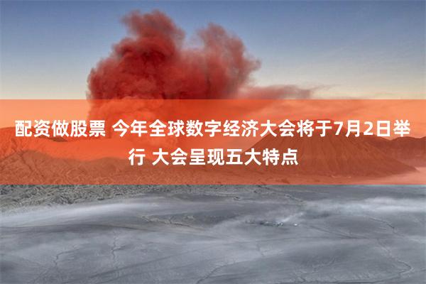 配资做股票 今年全球数字经济大会将于7月2日举行 大会呈现五大特点