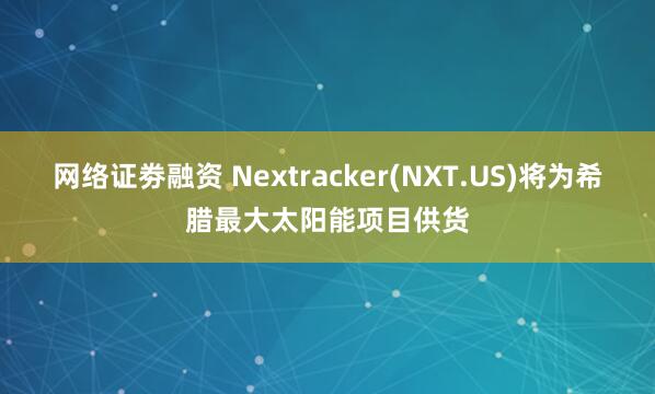 网络证劵融资 Nextracker(NXT.US)将为希腊最大太阳能项目供货