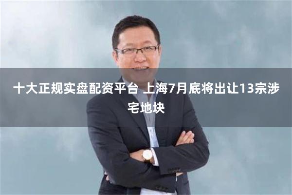 十大正规实盘配资平台 上海7月底将出让13宗涉宅地块