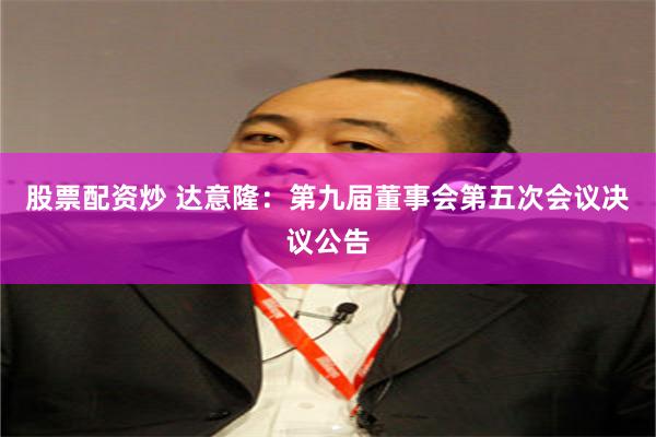 股票配资炒 达意隆：第九届董事会第五次会议决议公告