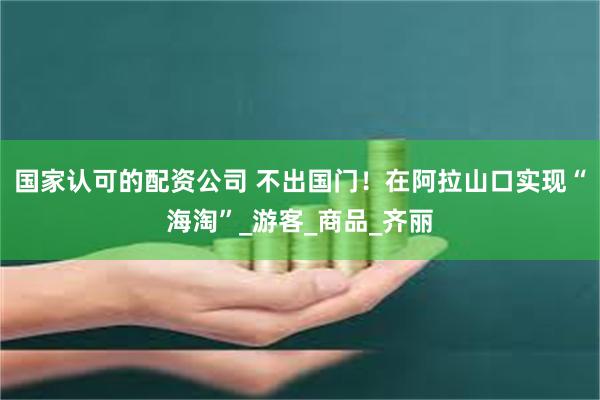 国家认可的配资公司 不出国门！在阿拉山口实现“海淘”_游客_商品_齐丽