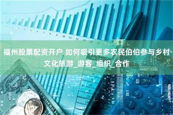 福州股票配资开户 如何吸引更多农民伯伯参与乡村文化旅游_游客_组织_合作