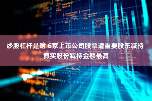 炒股杠杆是啥 6家上市公司股票遭重要股东减持 博实股份减持金额最高
