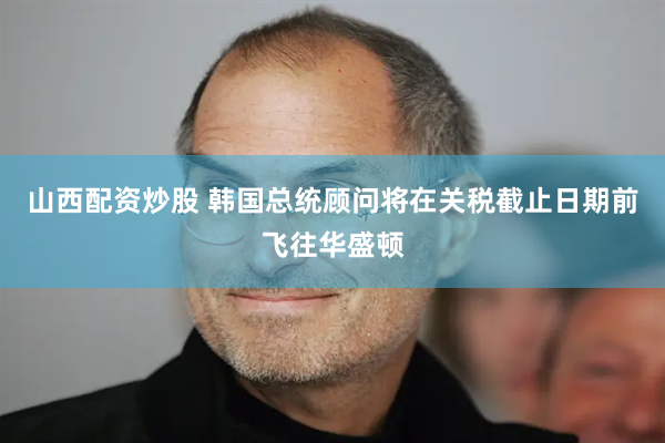 山西配资炒股 韩国总统顾问将在关税截止日期前飞往华盛顿