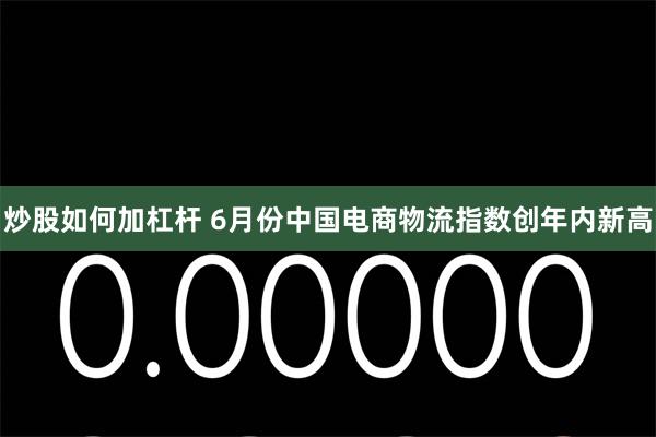 炒股如何加杠杆 6月份中国电商物流指数创年内新高