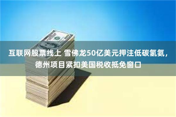 互联网股票线上 雪佛龙50亿美元押注低碳氢氨，德州项目紧扣美国税收抵免窗口