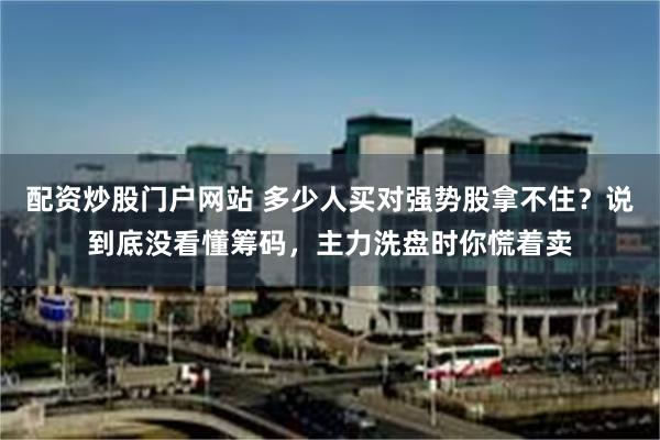 配资炒股门户网站 多少人买对强势股拿不住？说到底没看懂筹码，主力洗盘时你慌着卖