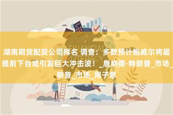 湖南期货配资公司排名 调查：多数预计鲍威尔将届满离任 提前下台或引发巨大冲击波！_唐纳德·特朗普_市场_周子意
