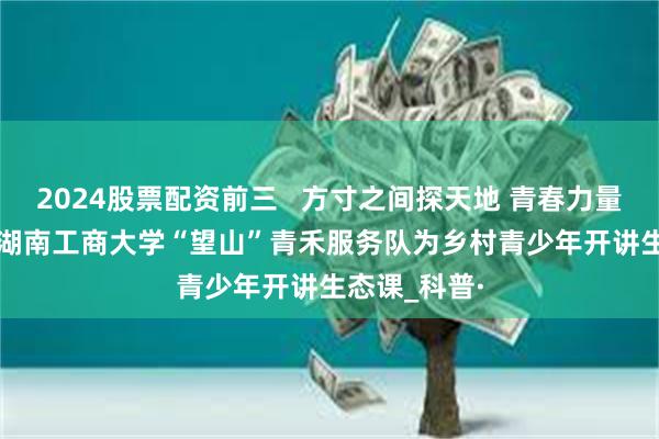 2024股票配资前三   方寸之间探天地 青春力量护群生 —— 湖南工商大学“望山”青禾服务队为乡村青少年开讲生态课_科普·