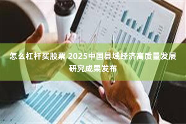 怎么杠杆买股票 2025中国县域经济高质量发展研究成果发布