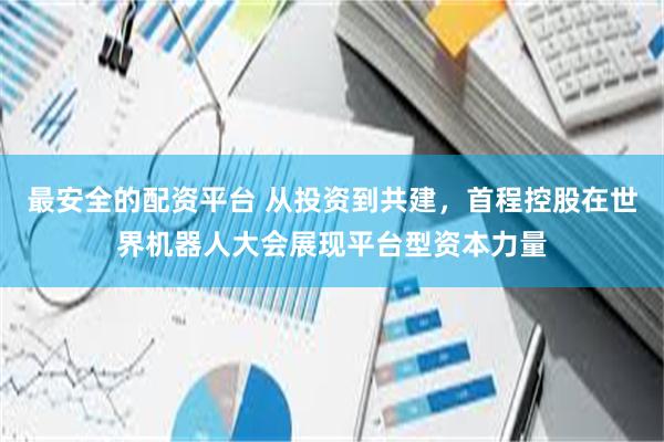 最安全的配资平台 从投资到共建，首程控股在世界机器人大会展现平台型资本力量