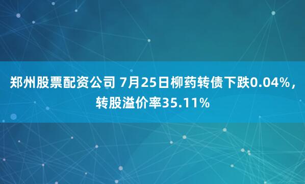 郑州股票配资公司 7月25日柳药转债下跌0.04%，转股溢价率35.11%