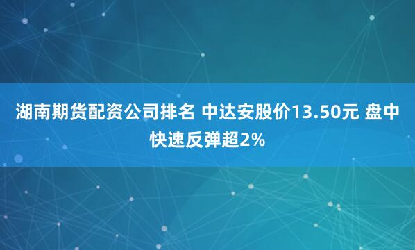 湖南期货配资公司排名 中达安股价13.50元 盘中快速反弹超2%