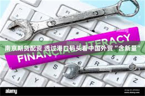 南京期货配资 透过港口码头看中国外贸“含新量”