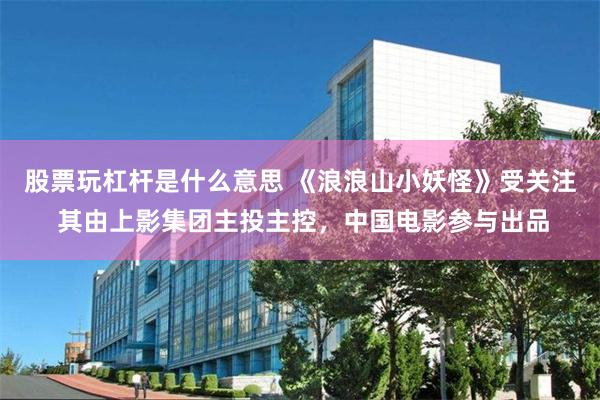 股票玩杠杆是什么意思 《浪浪山小妖怪》受关注 其由上影集团主投主控，中国电影参与出品