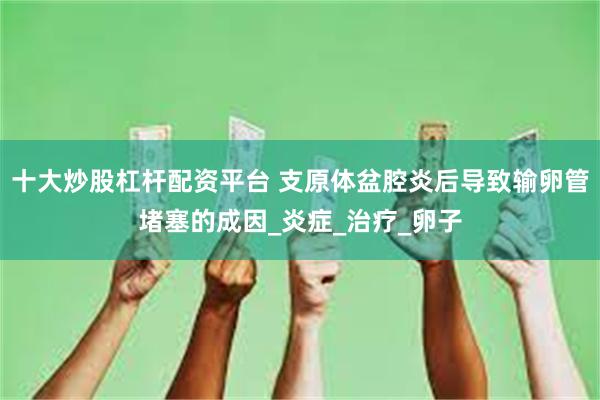 十大炒股杠杆配资平台 支原体盆腔炎后导致输卵管堵塞的成因_炎症_治疗_卵子