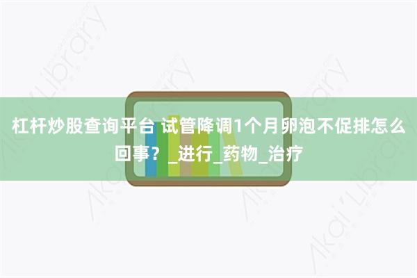 杠杆炒股查询平台 试管降调1个月卵泡不促排怎么回事？_进行_药物_治疗