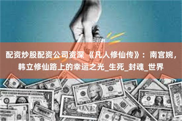 配资炒股配资公司资深 《凡人修仙传》：南宫婉，韩立修仙路上的幸运之光_生死_封魂_世界