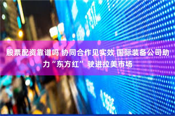 股票配资靠谱吗 协同合作见实效 国际装备公司助力“东方红” 驶进拉美市场