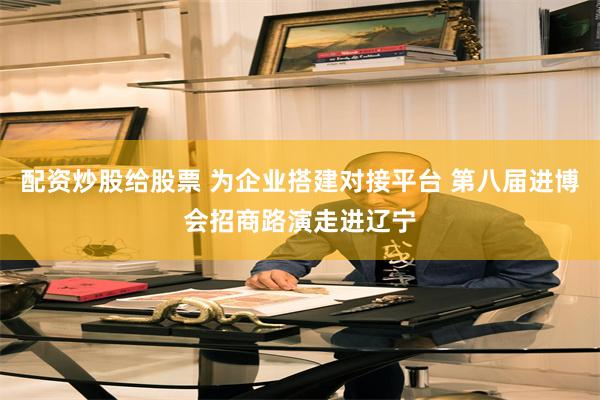 配资炒股给股票 为企业搭建对接平台 第八届进博会招商路演走进辽宁