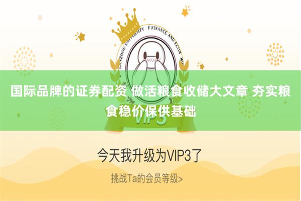 国际品牌的证券配资 做活粮食收储大文章 夯实粮食稳价保供基础