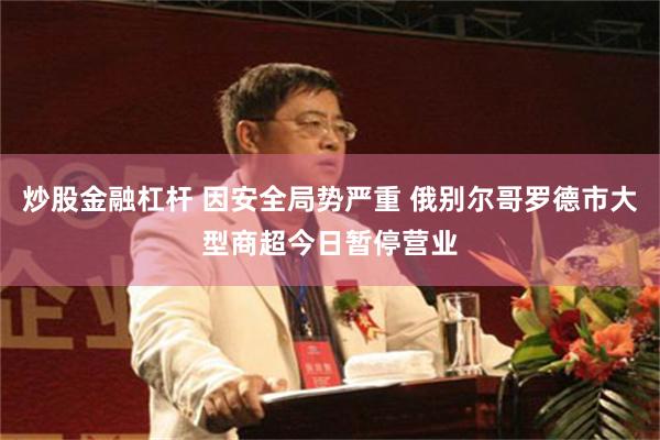 炒股金融杠杆 因安全局势严重 俄别尔哥罗德市大型商超今日暂停营业