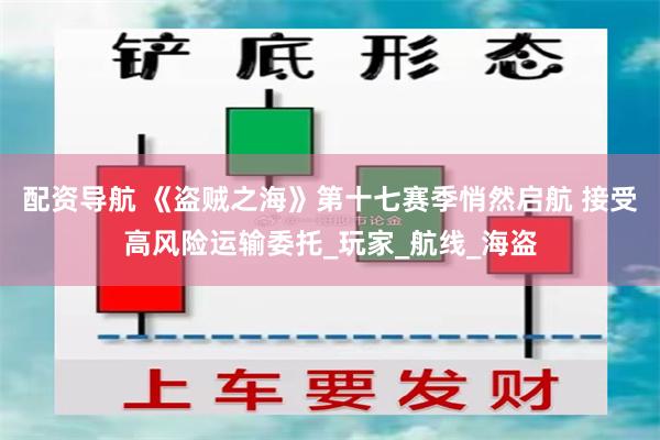 配资导航 《盗贼之海》第十七赛季悄然启航 接受高风险运输委托_玩家_航线_海盗