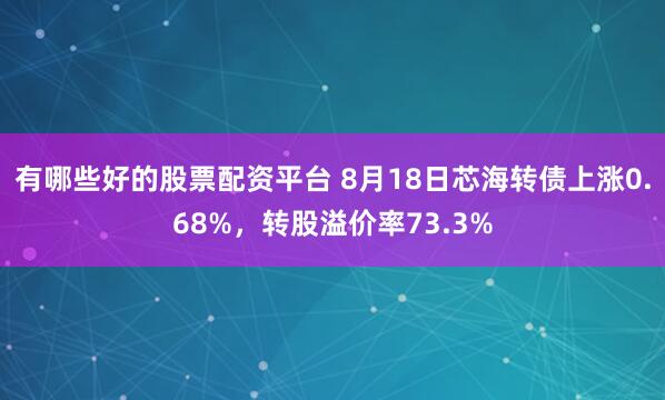 有哪些好的股票配资平台 8月18日芯海转债上涨0.68%，转股溢价率73.3%
