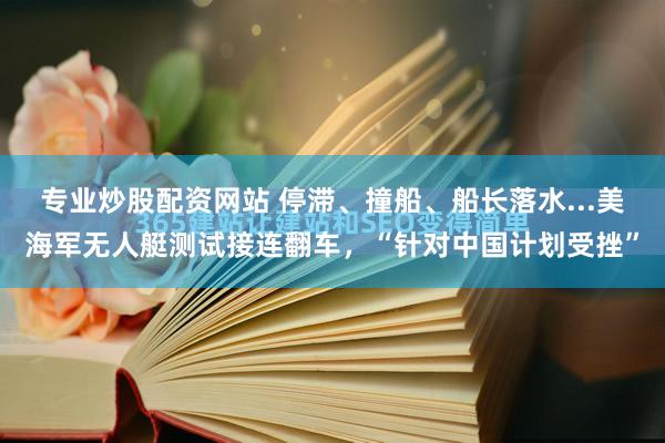 专业炒股配资网站 停滞、撞船、船长落水...美海军无人艇测试接连翻车，“针对中国计划受挫”