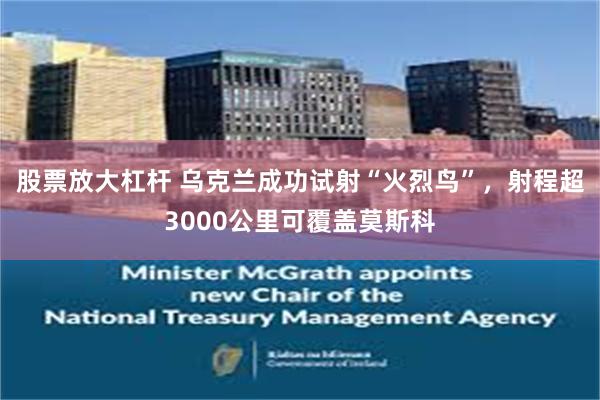 股票放大杠杆 乌克兰成功试射“火烈鸟”，射程超3000公里可覆盖莫斯科