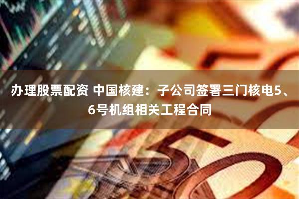 办理股票配资 中国核建：子公司签署三门核电5、6号机组相关工程合同